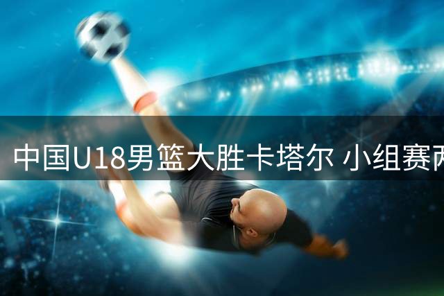 中国U18男篮大胜卡塔尔 小组赛两连胜