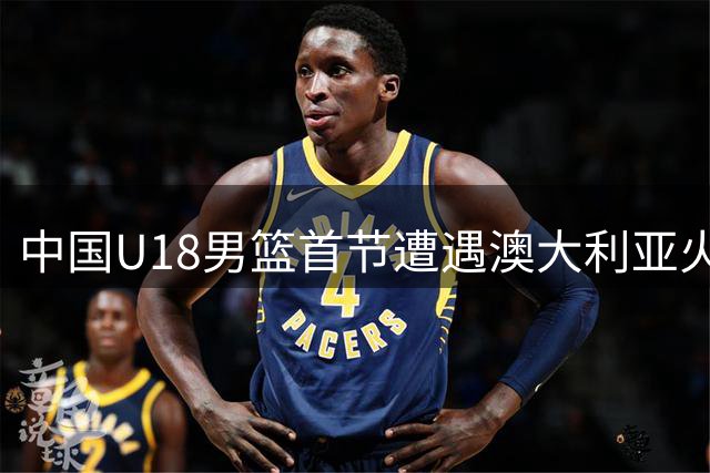 中国U18男篮首节遭遇澳大利亚火力压制 单节落后8分