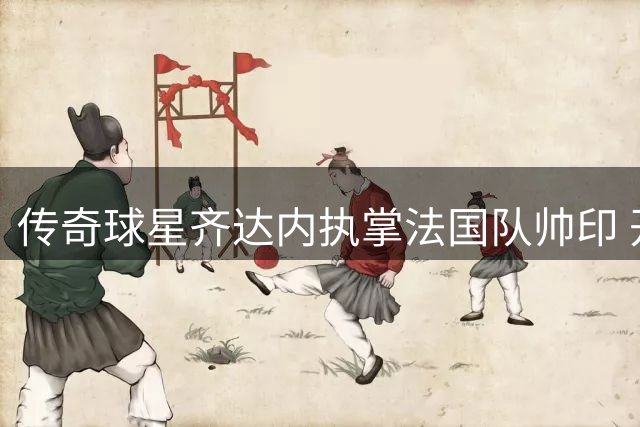 传奇球星齐达内执掌法国队帅印 开启高卢雄鸡新时代