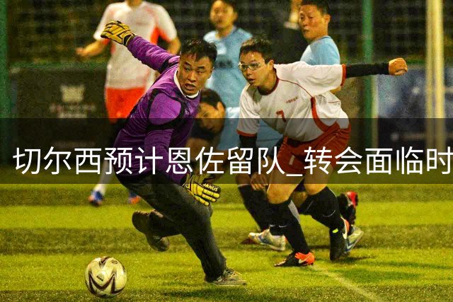 切尔西预计恩佐留队 转会面临时间与阵容双重压力