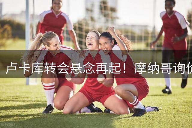 卢卡库转会悬念再起！摩纳哥询价遭拒，土超高薪难留"小魔兽