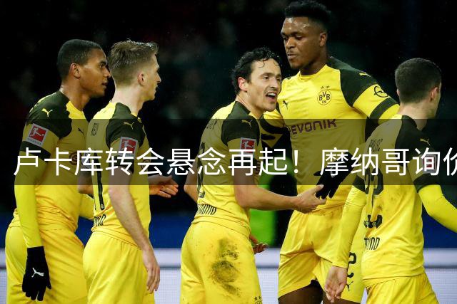 卢卡库转会悬念再起！摩纳哥询价遭拒，土超高薪难留"小魔兽