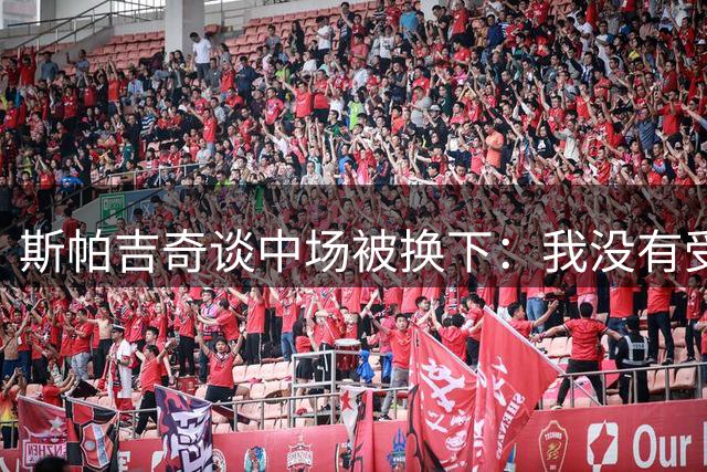 斯帕吉奇谈中场被换下：我没有受伤，强度太大了感觉特别疲劳