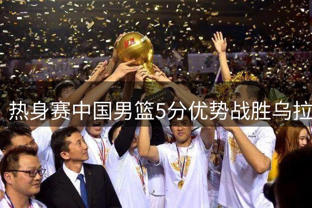 热身赛中国男篮5分优势战胜乌拉圭队
