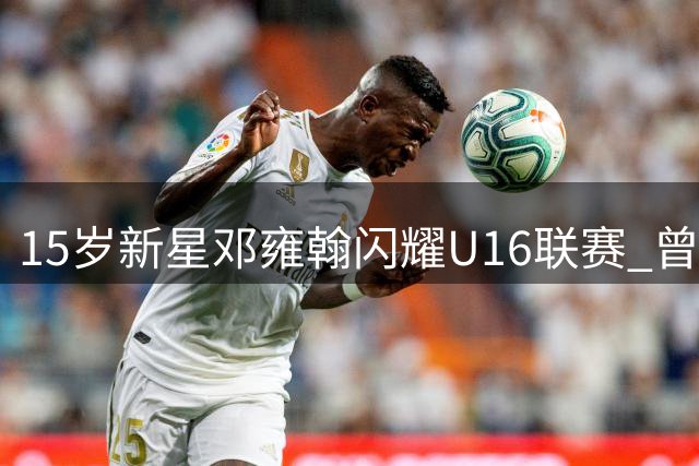15岁新星邓雍翰闪耀U16联赛 曾获广东最佳小学生称号
