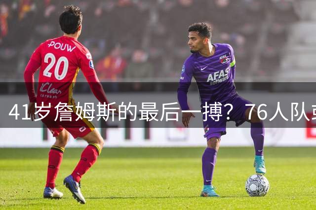 41岁詹姆斯的最后一搏？76人队或成巨星生涯最大败笔